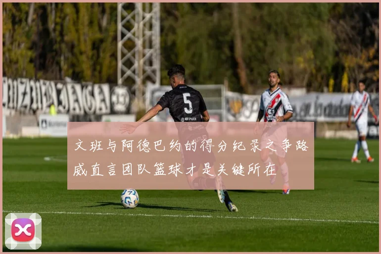 文班与阿德巴约的得分纪录之争路威直言团队篮球才是关键所在