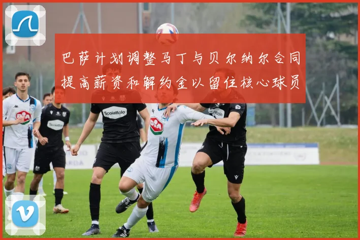巴萨计划调整马丁与贝尔纳尔合同提高薪资和解约金以留住核心球员