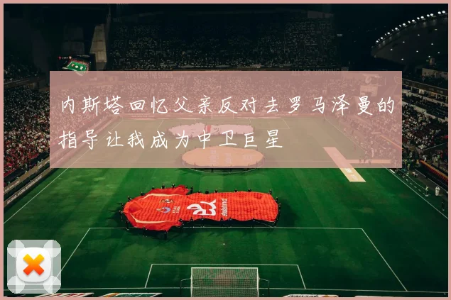 内斯塔回忆父亲反对去罗马泽曼的指导让我成为中卫巨星