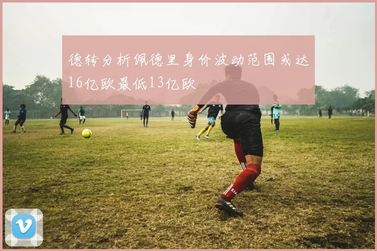 德转分析佩德里身价波动范围或达16亿欧最低13亿欧