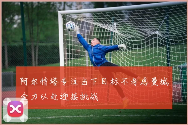 阿尔特塔专注当下目标不考虑曼城全力以赴迎接挑战