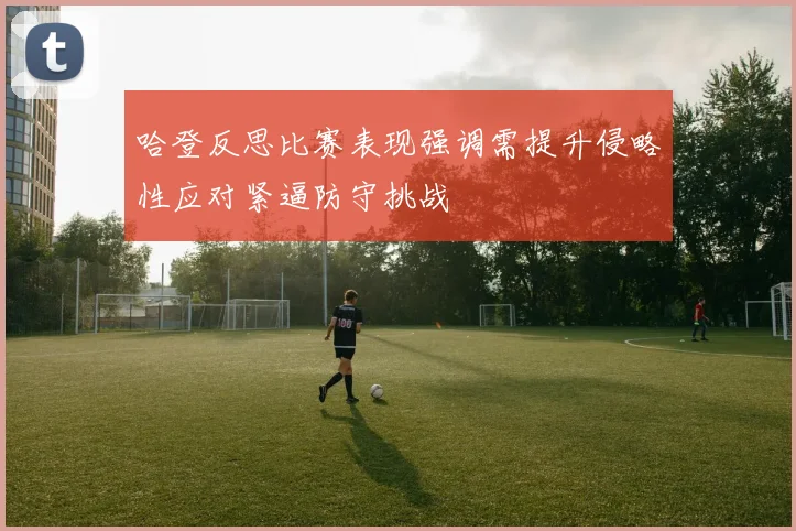 哈登反思比赛表现强调需提升侵略性应对紧逼防守挑战