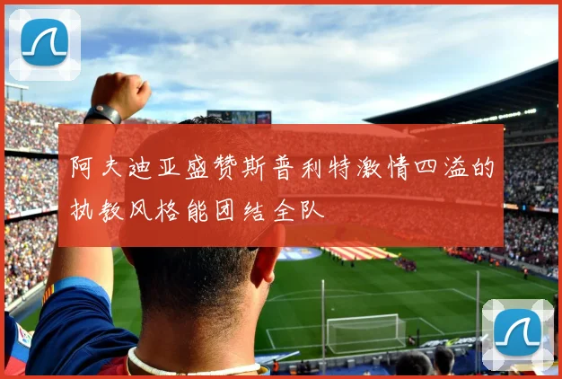 阿夫迪亚盛赞斯普利特激情四溢的执教风格能团结全队