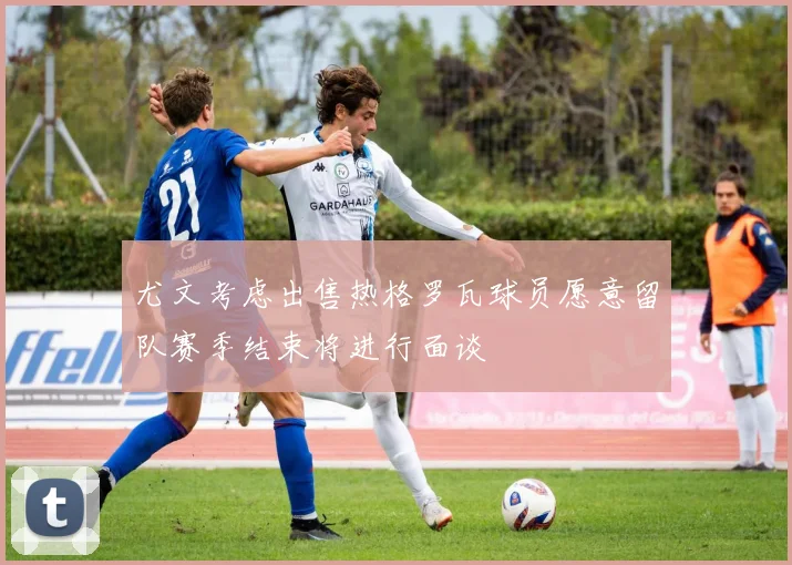 尤文考虑出售热格罗瓦球员愿意留队赛季结束将进行面谈