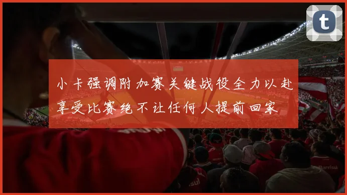 小卡强调附加赛关键战役全力以赴享受比赛绝不让任何人提前回家