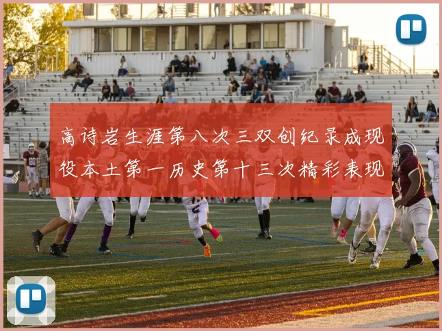 高诗岩生涯第八次三双创纪录成现役本土第一历史第十三次精彩表现引发热议