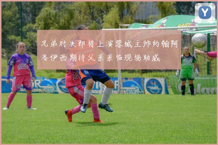 兄弟对决即将上演蓉城主帅约翰阿洛伊西期待父亲亲临现场助威