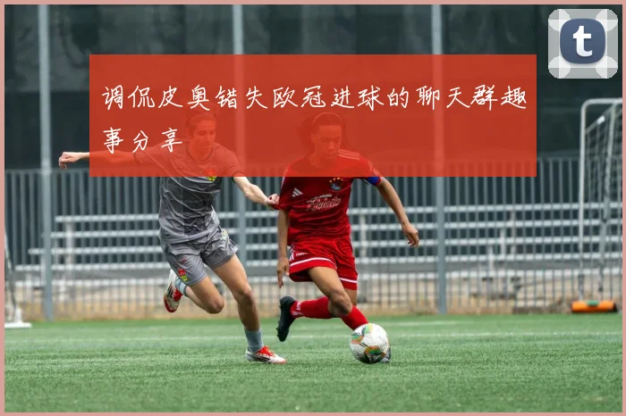 调侃皮奥错失欧冠进球的聊天群趣事分享