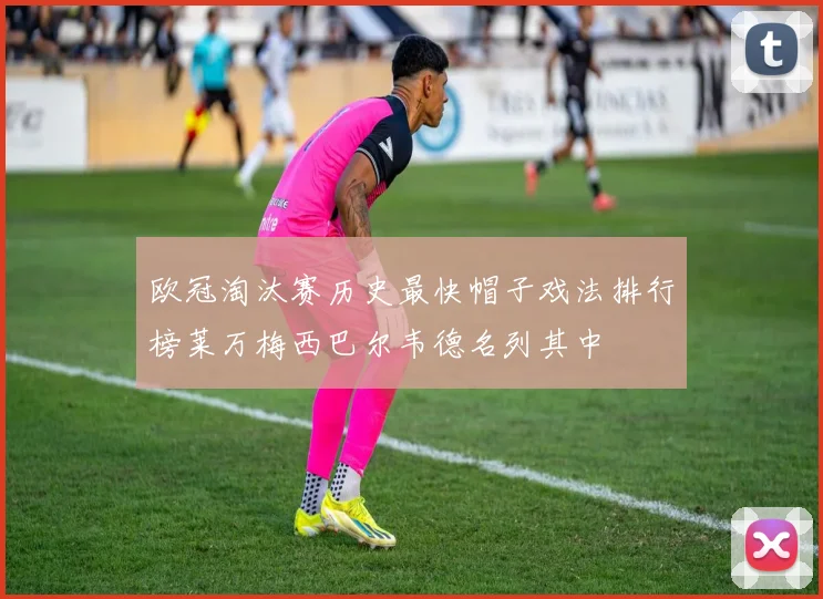 欧冠淘汰赛历史最快帽子戏法排行榜莱万梅西巴尔韦德名列其中