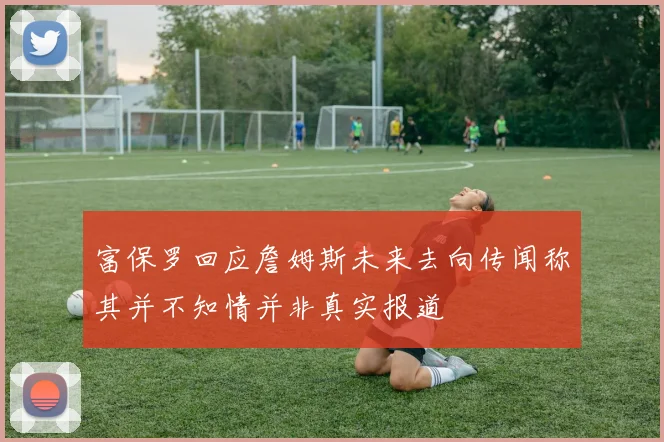 富保罗回应詹姆斯未来去向传闻称其并不知情并非真实报道