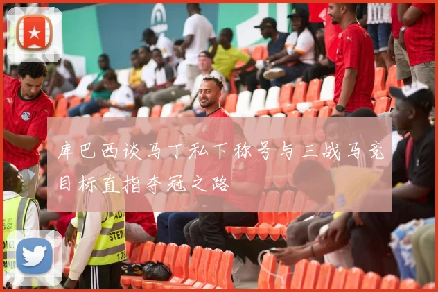 库巴西谈马丁私下称号与三战马竞目标直指夺冠之路