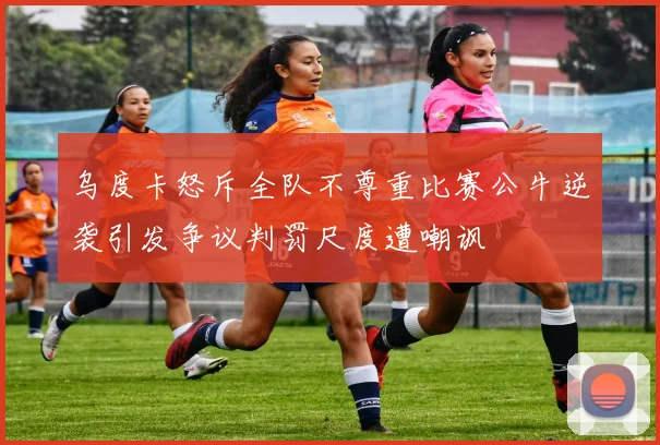 乌度卡怒斥全队不尊重比赛公牛逆袭引发争议判罚尺度遭嘲讽