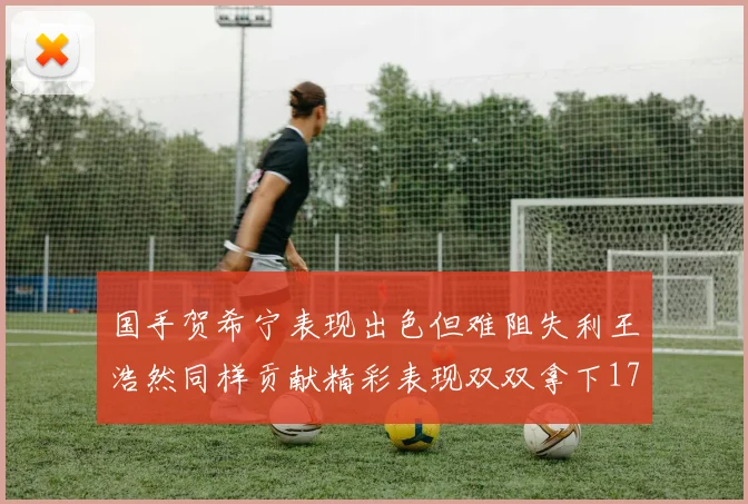 国手贺希宁表现出色但难阻失利王浩然同样贡献精彩表现双双拿下17分7板