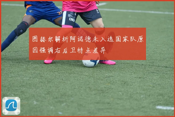 图赫尔解析阿诺德未入选国家队原因强调右后卫特点差异