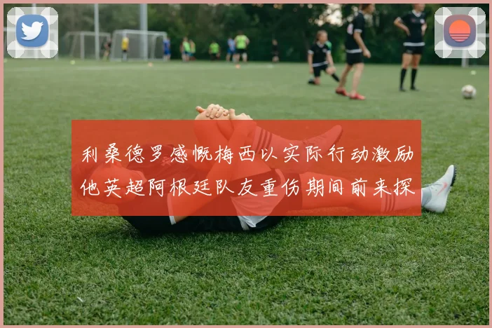 利桑德罗感慨梅西以实际行动激励他英超阿根廷队友重伤期间前来探望