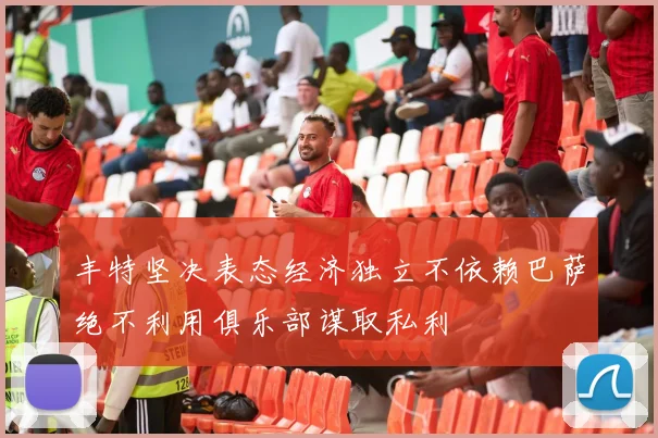 丰特坚决表态经济独立不依赖巴萨绝不利用俱乐部谋取私利