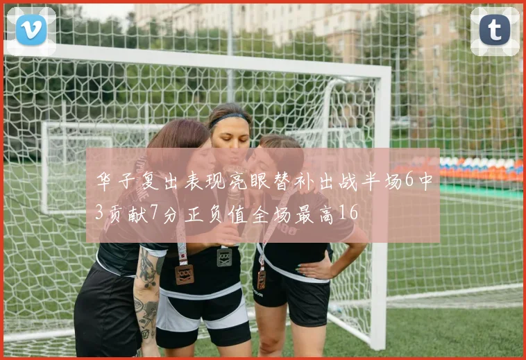 华子复出表现亮眼替补出战半场6中3贡献7分正负值全场最高16
