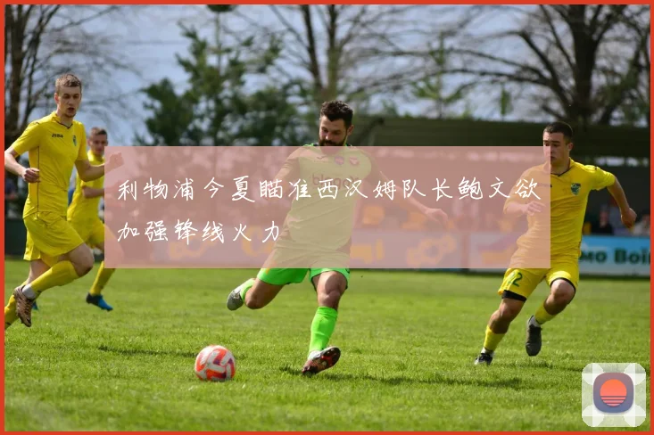 利物浦今夏瞄准西汉姆队长鲍文欲加强锋线火力