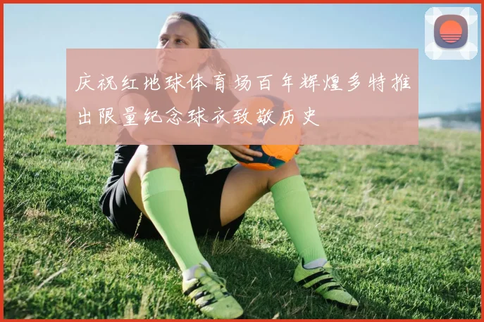 庆祝红地球体育场百年辉煌多特推出限量纪念球衣致敬历史