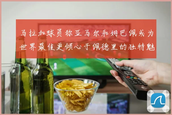 马拉加球员称亚马尔和姆巴佩或为世界最佳更倾心于佩德里的独特魅力