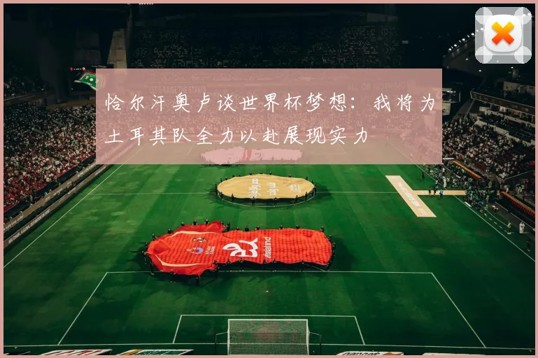 恰尔汗奥卢谈世界杯梦想：我将为土耳其队全力以赴展现实力