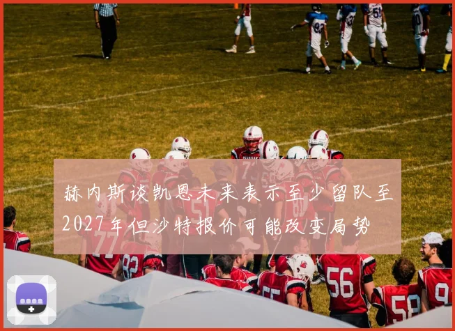 赫内斯谈凯恩未来表示至少留队至2027年但沙特报价可能改变局势