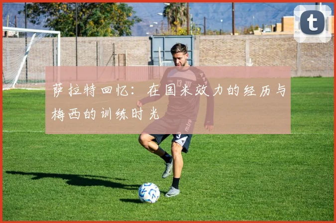 萨拉特回忆：在国米效力的经历与梅西的训练时光