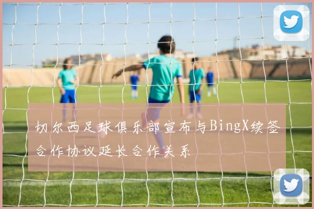 切尔西足球俱乐部宣布与BingX续签合作协议延长合作关系