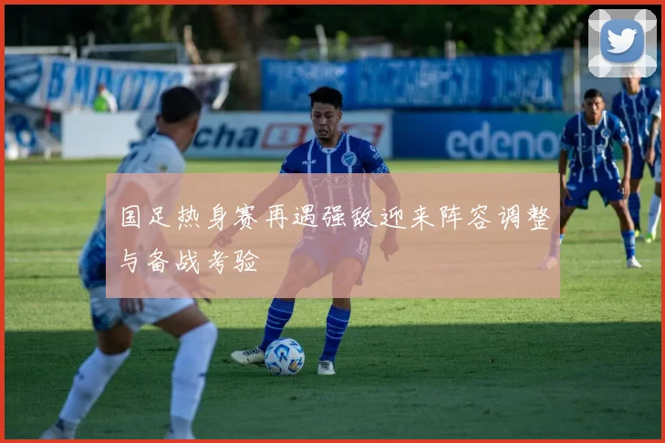 国足热身赛再遇强敌迎来阵容调整与备战考验