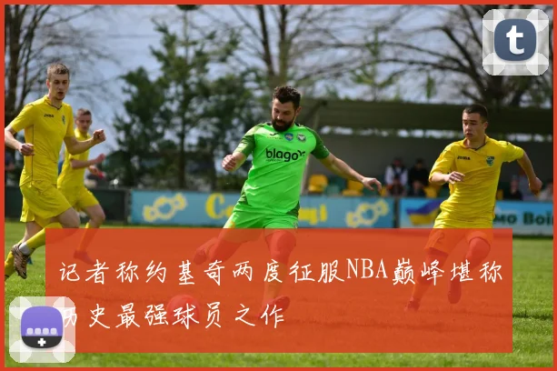 记者称约基奇两度征服NBA巅峰堪称历史最强球员之作