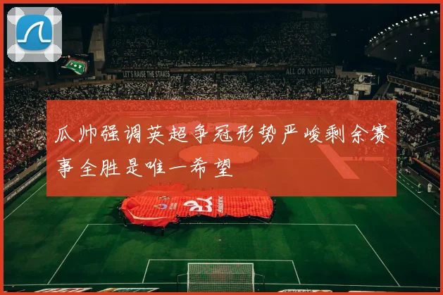 瓜帅强调英超争冠形势严峻剩余赛事全胜是唯一希望