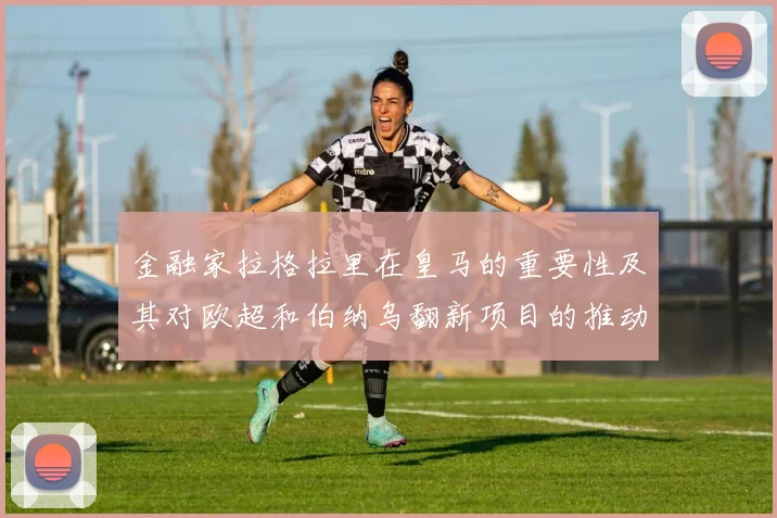 金融家拉格拉里在皇马的重要性及其对欧超和伯纳乌翻新项目的推动作用