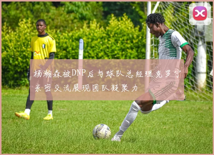 杨瀚森被DNP后与球队总经理克罗宁亲密交流展现团队凝聚力