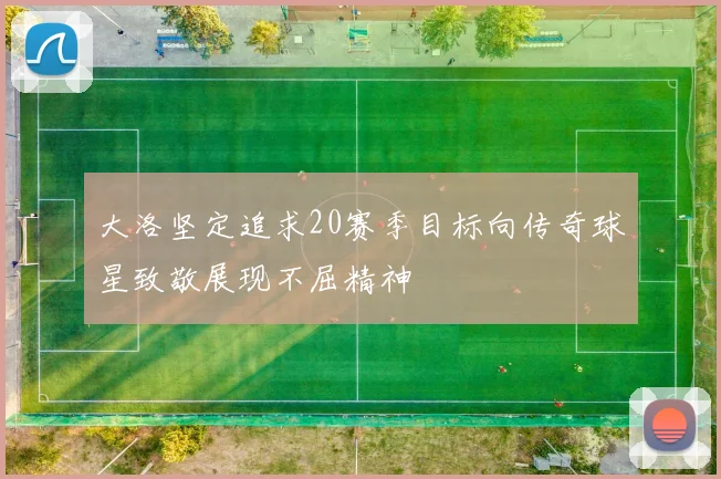 大洛坚定追求20赛季目标向传奇球星致敬展现不屈精神
