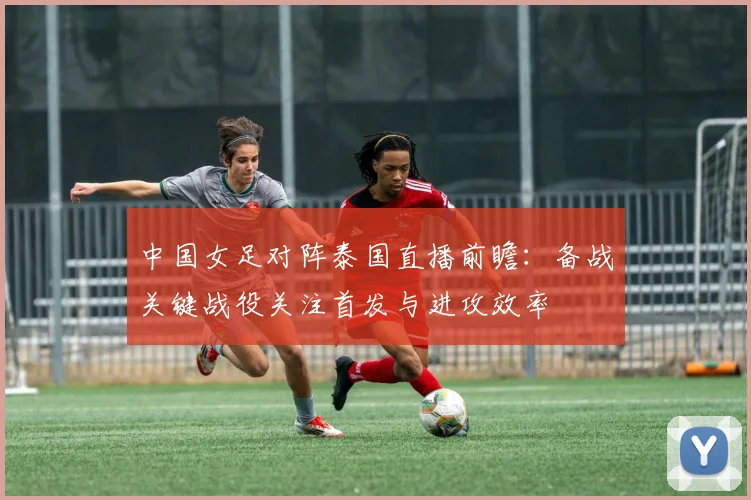 中国女足对阵泰国直播前瞻：备战关键战役关注首发与进攻效率