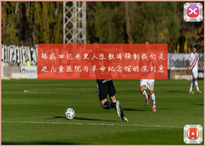 路威回忆老里人生教诲强制我们走进儿童医院与革命纪念馆的深刻意义
