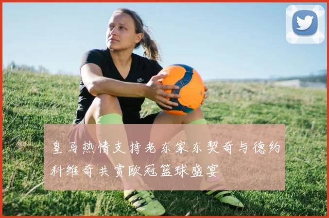 皇马热情支持老东家东契奇与德约科维奇共赏欧冠篮球盛宴