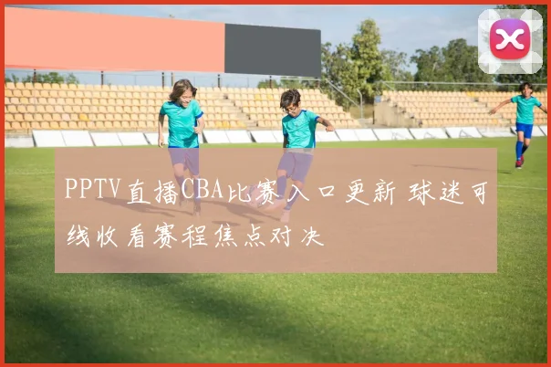 PPTV直播CBA比赛入口更新 球迷可线收看赛程焦点对决