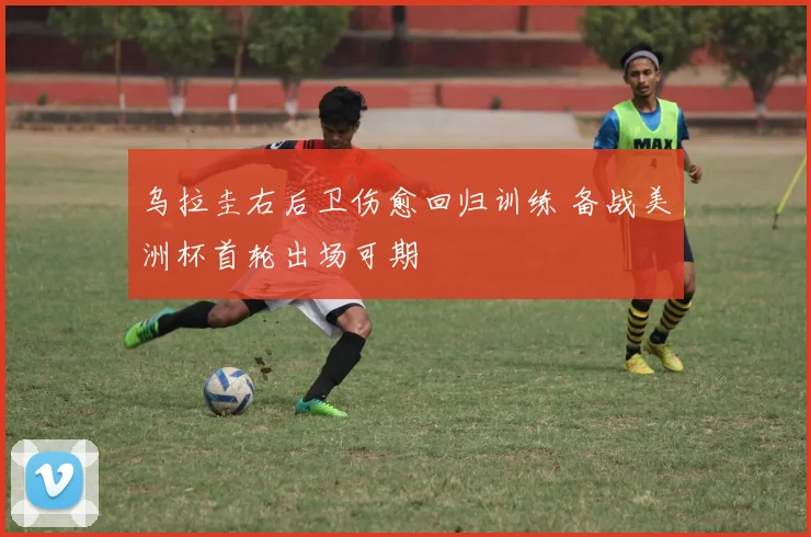 乌拉圭右后卫伤愈回归训练 备战美洲杯首轮出场可期