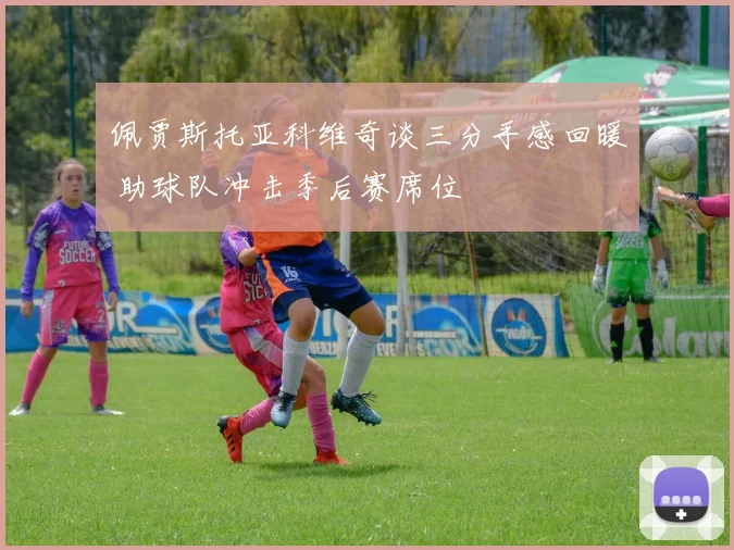 佩贾斯托亚科维奇谈三分手感回暖 助球队冲击季后赛席位