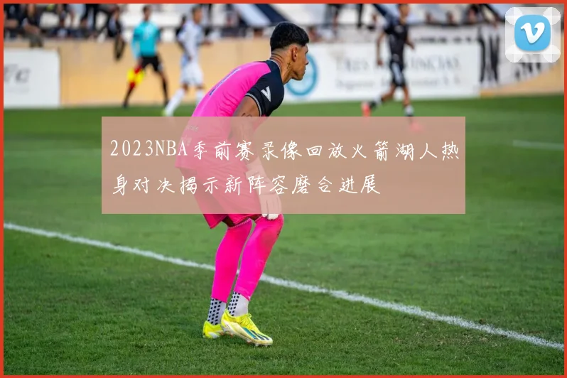 2023NBA季前赛录像回放火箭湖人热身对决揭示新阵容磨合进展