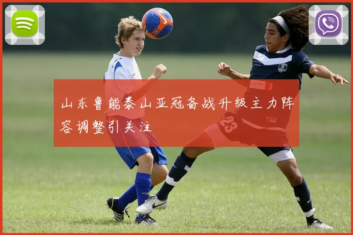 山东鲁能泰山亚冠备战升级主力阵容调整引关注
