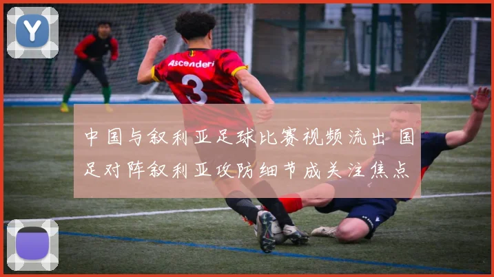 中国与叙利亚足球比赛视频流出 国足对阵叙利亚攻防细节成关注焦点