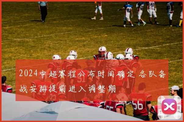 2024中超赛程公布时间确定 各队备战安排提前进入调整期