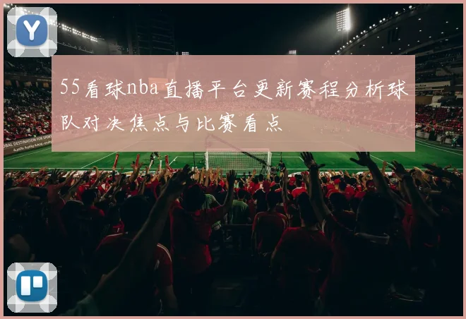 55看球nba直播平台更新赛程分析球队对决焦点与比赛看点