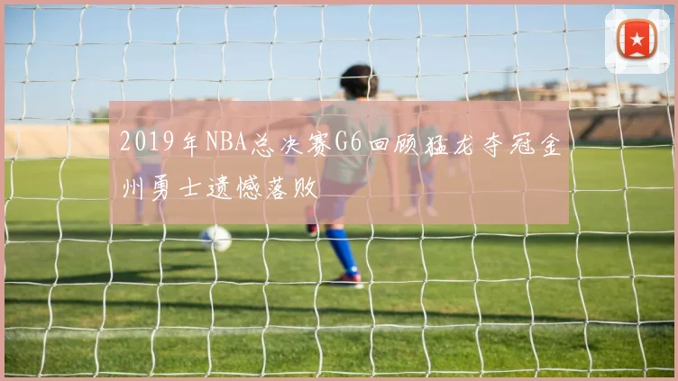 2019年NBA总决赛G6回顾猛龙夺冠金州勇士遗憾落败