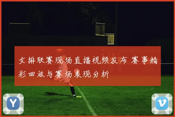 女排联赛现场直播视频发布 赛事精彩回放与赛场表现分析