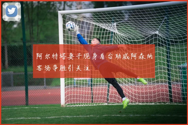 阿尔特塔妻子现身看台助威阿森纳客场争胜引关注