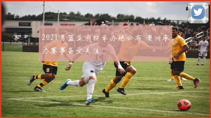 2021男篮亚洲杯举办地公布 澳洲承办赛事备受关注