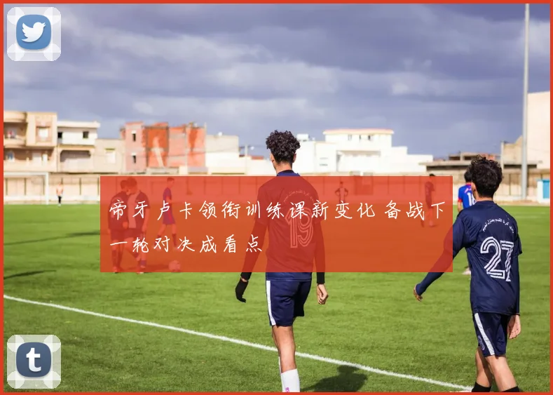 帝牙卢卡领衔训练课新变化 备战下一轮对决成看点